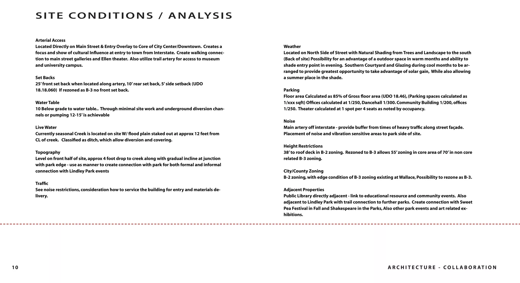 S I T E C O N D I T I O N S / A N A LY S I S

     Arterial Access
     Located Directly on Main Street & Entry Overlay to Core of City Center/Downtown. Creates a        Weather
     focus and show of cultural Inﬂuence at entry to town from Interstate. Create walking connec-      Located on North Side of Street with Natural Shading from Trees and Landscape to the south
     tion to main street galleries and Ellen theater. Also utilize trail artery for access to museum   (Back of site) Possibility for an advantage of a outdoor space in warm months and ability to
     and university campus.                                                                            shade entry point in evening. Southern Courtyard and Glazing during cool months to be ar-
                                                                                                       ranged to provide greatest opportunity to take advantage of solar gain, While also allowing
     Set Backs                                                                                         a summer place in the shade.
     25’ front set back when located along artery, 10’ rear set back, 5’ side setback (UDO
     18.18.060) If rezoned as B-3 no front set back.                                                   Parking
                                                                                                       Floor area Calculated as 85% of Gross ﬂoor area (UDO 18.46), (Parking spaces calculated as
     Water Table                                                                                       1/xxx sqft) Ofﬁces calculated at 1/250, Dancehall 1/300. Community Building 1/200, ofﬁces
     10 Below grade to water table.. Through minimal site work and underground diversion chan-         1/250. Theater calculated at 1 spot per 4 seats as noted by occupancy.
     nels or pumping 12-15’ is achievable
                                                                                                       Noise
     Live Water                                                                                        Main artery off interstate - provide buffer from times of heavy trafﬁc along street façade.
     Currently seasonal Creek is located on site W/ ﬂood plain staked out at approx 12 feet from       Placement of noise and vibration sensitive areas to park side of site.
     CL of creek. Classiﬁed as ditch, which allow diversion and covering.
                                                                                                       Height Restrictions
     Topography                                                                                        38’ to roof deck in B-2 zoning. Rezoned to B-3 allows 55’ zoning in core area of 70’ in non core
     Level on front half of site, approx 4 foot drop to creek along with gradual incline at junction   related B-3 zoning.
     with park edge - use as manner to create connection with park for both formal and informal
     connection with Lindley Park events                                                               City/County Zoning
                                                                                                       B-2 zoning, with edge condition of B-3 zoning existing at Wallace, Possibility to rezone as B-3.
     Trafﬁc
     See noise restrictions, consideration how to service the building for entry and materials de-     Adjacent Properties
     livery.                                                                                           Public Library directly adjacent - link to educational resource and community events. Also
                                                                                                       adjacent to Lindley Park with trail connection to further parks. Create connection with Sweet
                                                                                                       Pea Festival in Fall and Shakespeare in the Parks, Also other park events and art related ex-
                                                                                                       hibitions.




10                                                                                                                                                          A R C H I T E C T U R E - C O L L A B O R AT I O N
 
