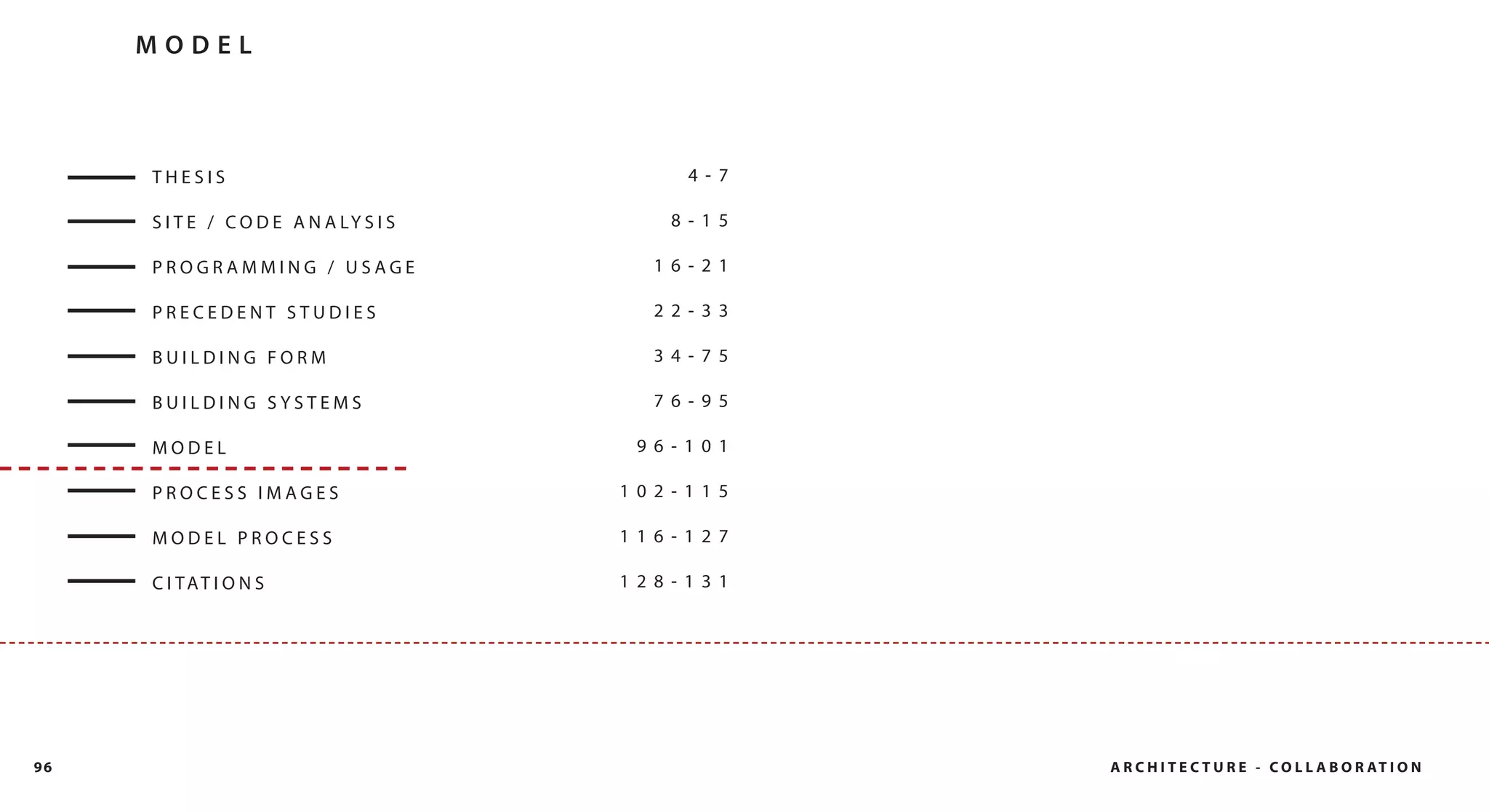 MODEL



     THESIS                                  4- 7

     S I T E / C O D E A N A LY S I S      8- 15

     PROGRAMMING / USAGE                  16- 21

     PRECEDENT STUDIES                    22- 33

     BUILDING FORM                        34- 75

     BUILDING SYSTEMS                     76- 95

     MODEL                               96- 101

     PROCESS IMAGES                     102- 115

     MODEL PROCESS                      116- 127

     C I TAT I O N S                    128- 131




96                                                  A R C H I T E C T U R E - C O L L A B O R AT I O N
 