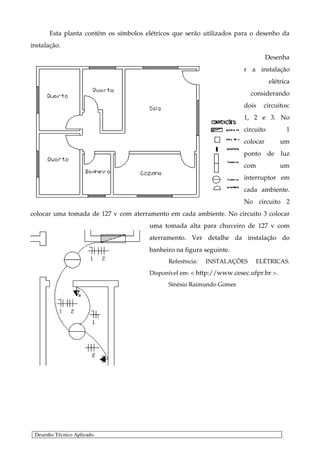 Esta planta contém os símbolos elétricos que serão utilizados para o desenho da
instalação.
                                                                                 Desenha
                                                                       r a instalação
                                                                                  elétrica
                                                                          considerando
                                                                       dois   circuitos:
                                                                       1, 2 e 3. No
                                                                       circuito         1
                                                                       colocar        um
                                                                       ponto de luz
                                                                       com            um
                                                                       interruptor em
                                                                       cada ambiente.
                                                                       No circuito 2
colocar uma tomada de 127 v com aterramento em cada ambiente. No circuito 3 colocar
                                       uma tomada alta para chuveiro de 127 v com
                                       aterramento. Ver detalhe da instalação do
                                       banheiro na figura seguinte.
                                              Referência:   INSTALAÇÕES    ELÉTRICAS.
                                       Disponível em: < http://www.cesec.ufpr.br >.
                                              Sinésio Raimundo Gomes




 Desenho Técnico Aplicado.
 