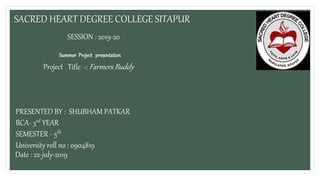 SACRED HEART DEGREE COLLEGE SITAPUR
SESSION : 2019-20
Summer Project presentation
Project Title -: Farmers Buddy
PRESENTED BY : SHUBHAM PATKAR
BCA- 3rd YEAR
SEMESTER - 5th
University roll no : 0904819
Date : 22-july-2019
 