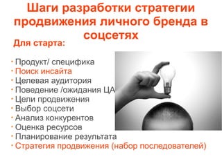 Шаги разработки стратегии
продвижения личного бренда в
соцсетях
Для старта:
Продукт/ специфика
Поиск инсайта
Целевая аудитория
Поведение /ожидания ЦА
Цели продвижения
Выбор соцсети
Анализ конкурентов
Оценка ресурсов
Планирование результата
Стратегия продвижения (набор последователей)
 