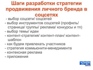 Шаги разработки стратегии
продвижения личного бренда в
соцсетях
- выбор соцсети/ соцсетей
- выбор инструментов соцсетей (профиль/
страница/ группы/ реклама/ конкурсы и тп)
- выбор темы/ идеи
- контент-стратегия/ контент-план/ контент-
шаблон
- как будем привлекать участников
- стратегия коммьюнити-менеджмента
- контексная реклама
- приложения
 