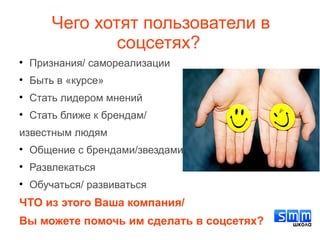 
Признания/ самореализации

Быть в «курсе»

Стать лидером мнений

Стать ближе к брендам/
известным людям

Общение с брендами/звездами

Развлекаться

Обучаться/ развиваться
ЧТО из этого Ваша компания/
Вы можете помочь им сделать в соцсетях?
Чего хотят пользователи в
соцсетях?
 