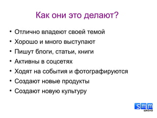 Как они это делают?

Отлично владеют своей темой

Хорошо и много выступают

Пишут блоги, статьи, книги

Активны в соцсетях

Ходят на события и фотографируются

Создают новые продукты

Создают новую культуру
 