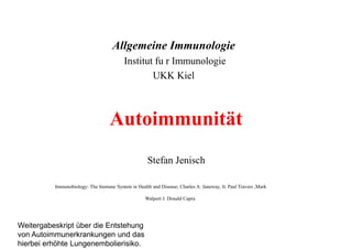 Autoimmunität
Allgemeine Immunologie
Institut fu r Immunologie
UKK Kiel
Stefan Jenisch
Immunobiology: The Immune System in Health and Disease; Charles A. Janeway, Jr. Paul Travers ,Mark
Walport J. Donald Capra
Weitergabeskript über die Entstehung
von Autoimmunerkrankungen und das
hierbei erhöhte Lungenembolierisiko.
 