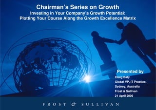 Chairman’s Series on Growth
      Investing in Your Company’s Growth Potential:
Plotting Your Course Along the Growth Excellence Matrix




                                              Presented by
                                             Craig Baty
                                             Global VP, IT Practice,
                                             Sydney, Australia
                                             Frost & Sullivan
                                             21 April 2009
 