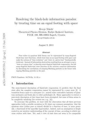 Resolving the black-hole information paradox
                                            by treating time on an equal footing with space
                                                                    Hrvoje Nikoli´
                                                                                 c
                                                Theoretical Physics Division, Rudjer Boˇkovi´ Institute,
                                                                                       s    c
arXiv:0905.0538v2 [gr-qc] 15 Jun 2009




                                                        P.O.B. 180, HR-10002 Zagreb, Croatia
                                                                          hrvoje@thphys.irb.hr


                                                                            August 9, 2011


                                                                                 Abstract
                                                 Pure states in quantum ﬁeld theory can be represented by many-ﬁngered
                                             block-time wave functions, which treat time on an equal footing with space and
                                             make the notions of “time evolution” and “state at a given time” fundamentally
                                             irrelevant. Instead of information destruction resulting from an attempt to use a
                                             “state at a given time” to describe semi-classical black-hole evaporation, the full
                                             many-ﬁngered block-time wave function of the universe conserves information
                                             by describing the correlations of outgoing Hawking particles in the future with
                                             ingoing Hawking particles in the past.


                                        PACS Numbers: 04.70.Dy, 11.10.-z


                                        1    Introduction
                                        The semi-classical description of black-hole evaporation [1] predicts that the ﬁnal
                                        state after the complete evaporation cannot be represented by a pure state [2]. A
                                        transition from a pure to a non-pure (i.e., mixed) state contradicts unitarity of quan-
                                        tum mechanics and leads also to other pathologies [3]. Many approaches to restore a
                                        pure-state description at late times have been attempted, but none of them seems to
                                        be completely satisfying (for reviews see, e.g., [4]).
                                            To overcome this problem, we start with the observation that all these previous
                                        approaches (with a notable exception in [5]) share one common assumption: that the
                                        quantum state (either pure or mixed) should be a function of time, or more gener-
                                        ally, a functional of the spacelike hypersurface. Indeed, such an assumption is deeply
                                        rooted in our intuitive understanding of the concept of time, according to which uni-
                                        verse evolves with time. Yet, such a view of time does not seem to be compatible

                                                                                     1
 