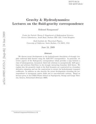 arXiv:0905.4352v2[hep-th]24Jun2009
Gravity & Hydrodynamics:
Lectures on the ﬂuid-gravity correspondence
Mukund Rangamani∗
Centre for Particle Theory & Department of Mathematical Sciences,
Science Laboratories, South Road, Durham DH1 3LE, United Kingdom
Kavli Institute for Theoretical Physics,
University of California, Santa Barbara, CA 93015, USA
June 24, 2009
DCPT-09/33
NSF-KITP-09-65
Abstract
We discuss recent developments in the hydrodynamic description of strongly cou-
pled conformal ﬁeld theories using the AdS/CFT correspondence. In particular, we
review aspects of the ﬂuid-gravity correspondence which provides a map between a
class of inhomogeneous, dynamical, black hole solutions in asymptotically AdS space-
times and arbitrary ﬂuid ﬂows in the strongly interacting boundary ﬁeld theory. We
explain how the geometric duals to the ﬂuid dynamics are constructed in a boundary
derivative expansion and use the construction to extract the hydrodynamic transport
coeﬃcients. In addition we also describe the recent developments extending the cor-
respondence to incorporate matter ﬁelds and to non-relativistic systems. Based on
lectures given at the CERN Winter School on Supergravity, Strings and Gauge Theo-
ries, Geneva, Switzerland (February 2009).
∗
mukund.rangamani@durham.ac.uk
 