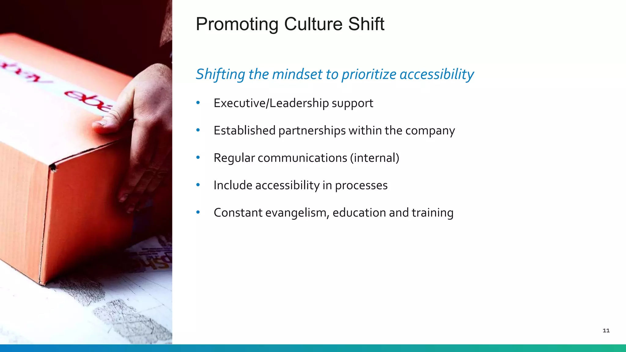 Promoting Culture Shift
11
Shifting the mindset to prioritize accessibility
• Executive/Leadership support
• Established partnerships within the company
• Regular communications (internal)
• Include accessibility in processes
• Constant evangelism, education and training
 