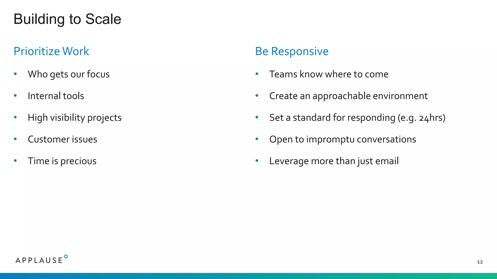 Prioritize Work
• Who gets our focus
• Internal tools
• High visibility projects
• Customer issues
• Time is precious
Be Responsive
• Teams know where to come
• Create an approachable environment
• Set a standard for responding (e.g. 24hrs)
• Open to impromptu conversations
• Leverage more than just email
Building to Scale
12
 