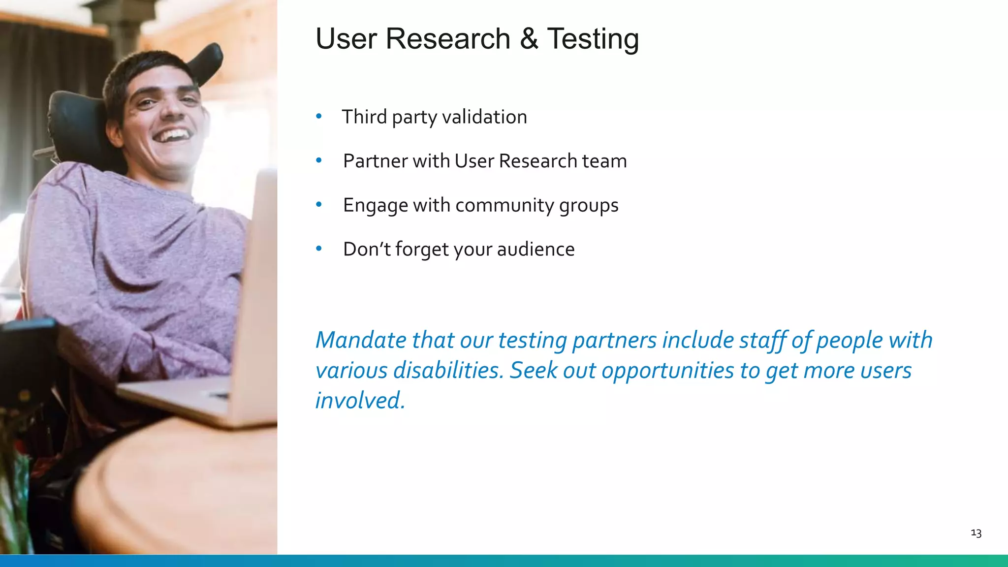 User Research & Testing
13
• Third party validation
• Partner with User Research team
• Engage with community groups
• Don’t forget your audience
Mandate that our testing partners include staff of people with
various disabilities. Seek out opportunities to get more users
involved.
 