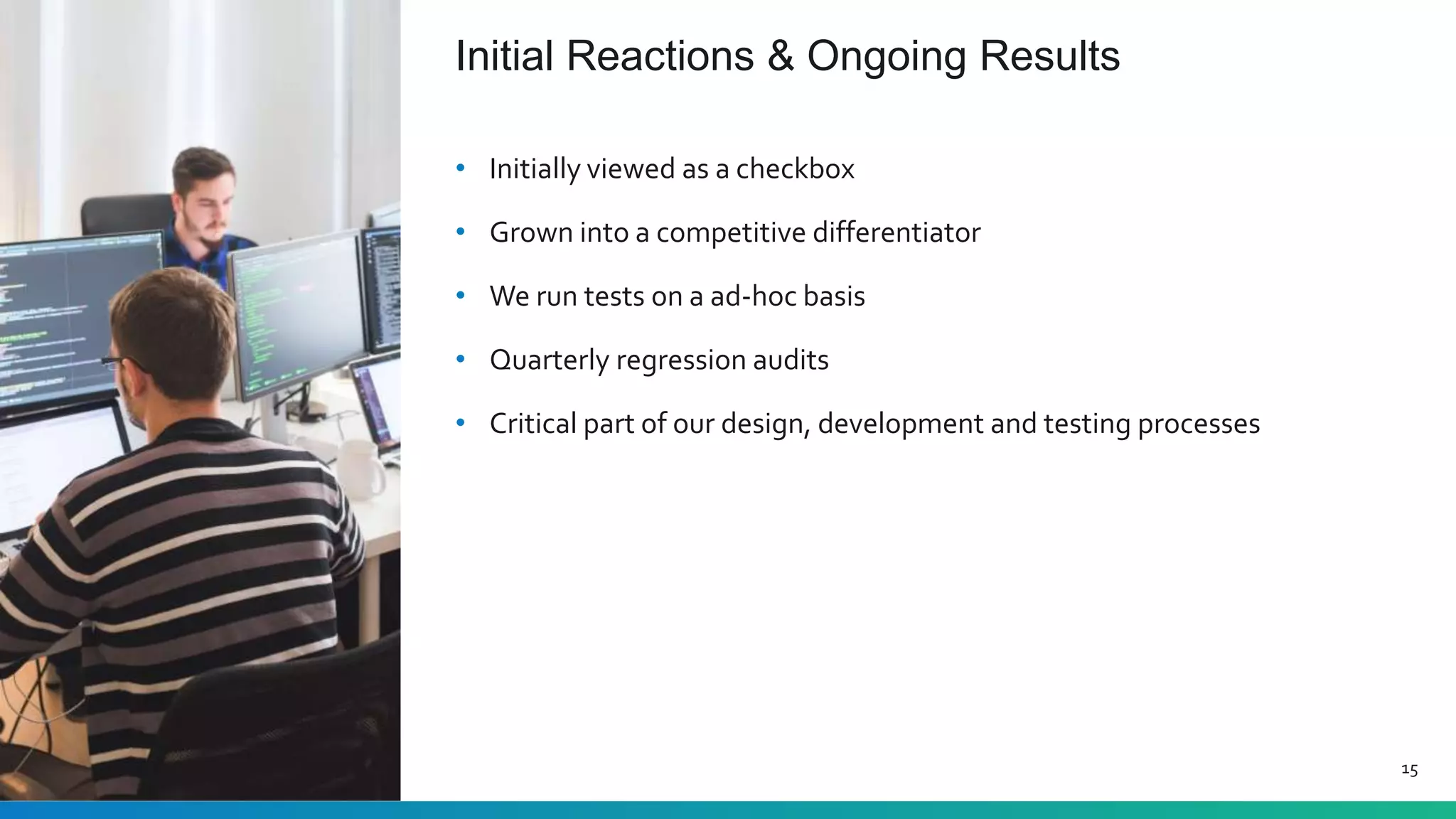 Initial Reactions & Ongoing Results
15
• Initially viewed as a checkbox
• Grown into a competitive differentiator
• We run tests on a ad-hoc basis
• Quarterly regression audits
• Critical part of our design, development and testing processes
 