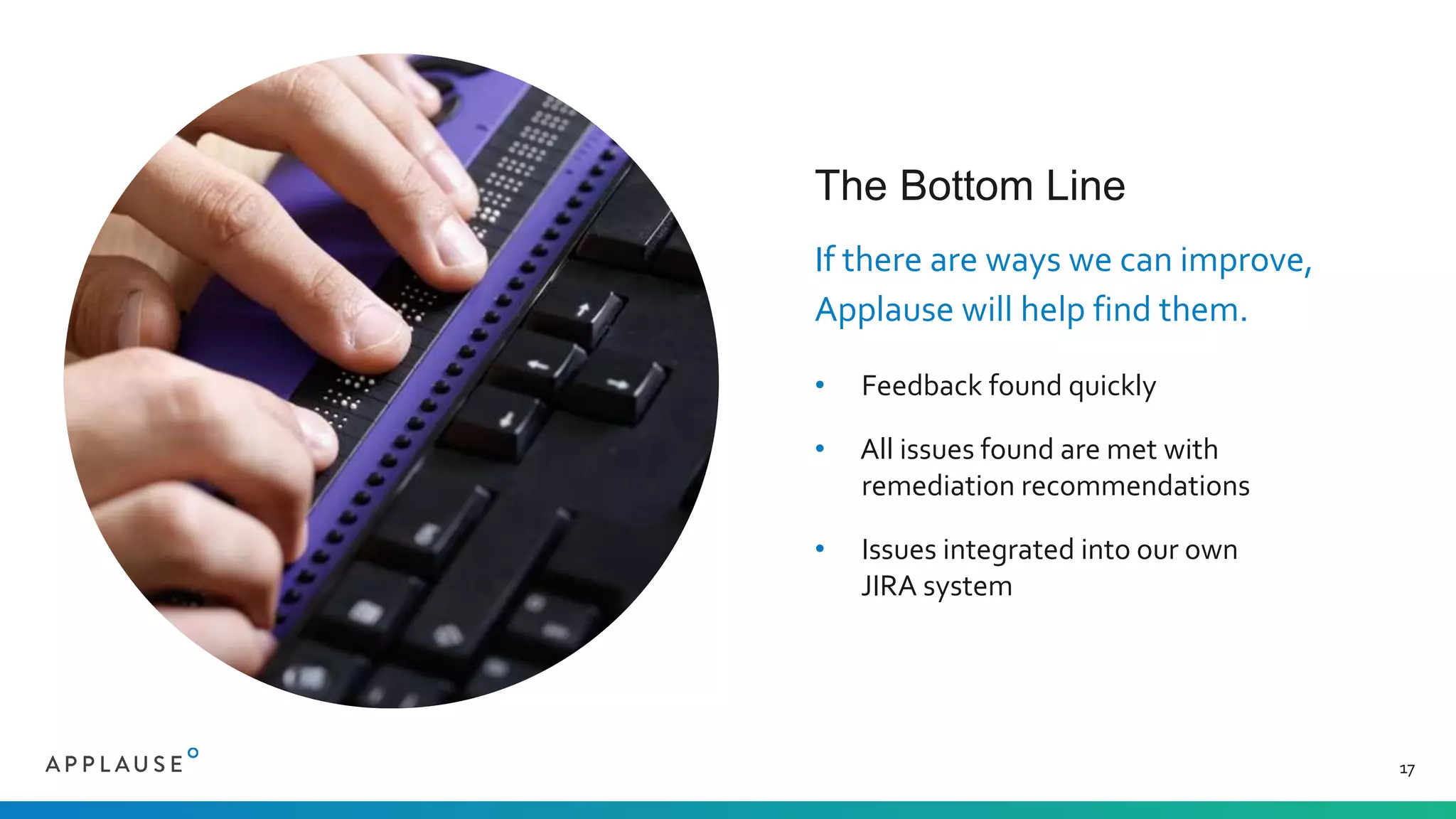 The Bottom Line
If there are ways we can improve,
Applause will help find them.
• Feedback found quickly
• All issues found are met with
remediation recommendations
• Issues integrated into our own
JIRA system
17
 