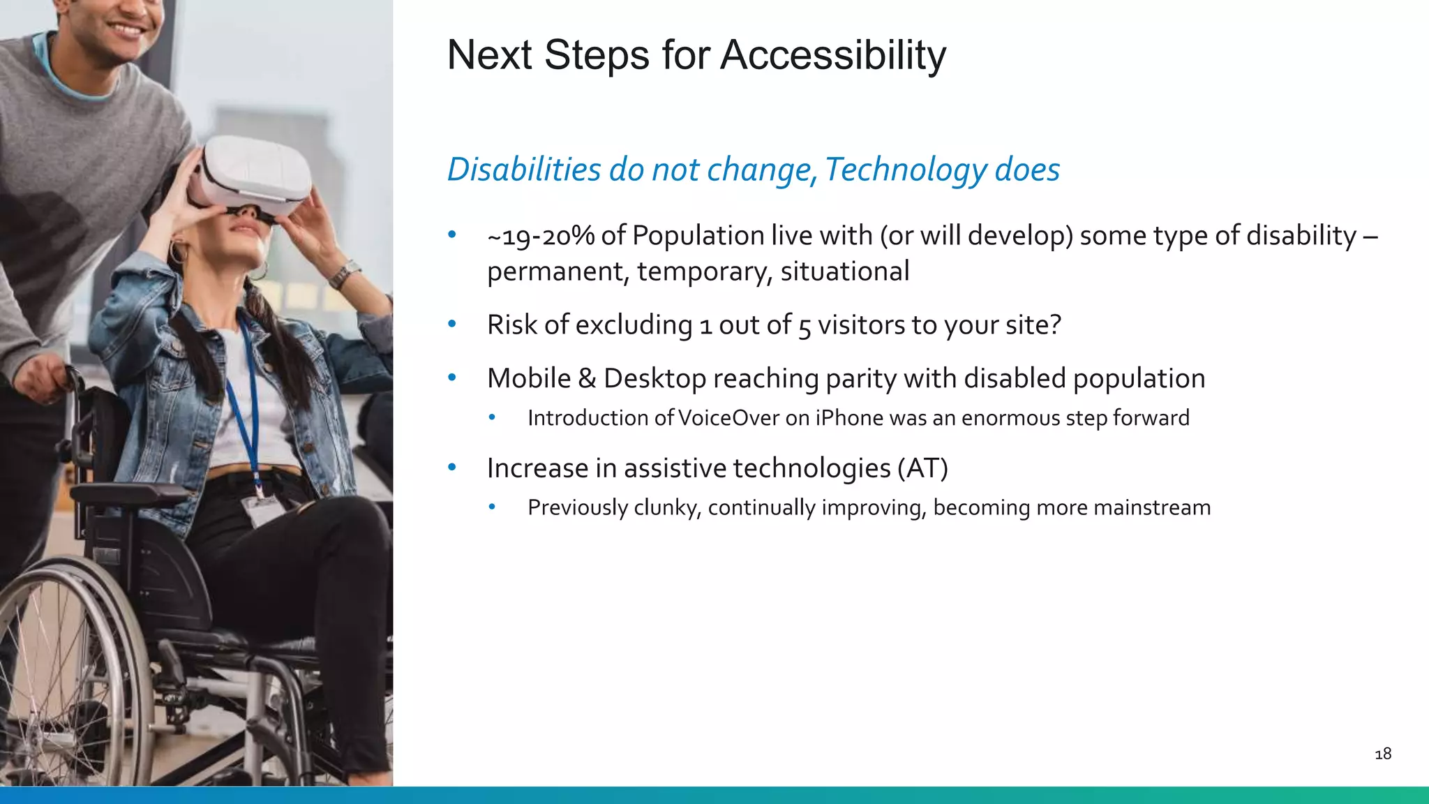 Next Steps for Accessibility
18
Disabilities do not change,Technology does
• ~19-20% of Population live with (or will develop) some type of disability –
permanent, temporary, situational
• Risk of excluding 1 out of 5 visitors to your site?
• Mobile & Desktop reaching parity with disabled population
• Introduction ofVoiceOver on iPhone was an enormous step forward
• Increase in assistive technologies (AT)
• Previously clunky, continually improving, becoming more mainstream
 