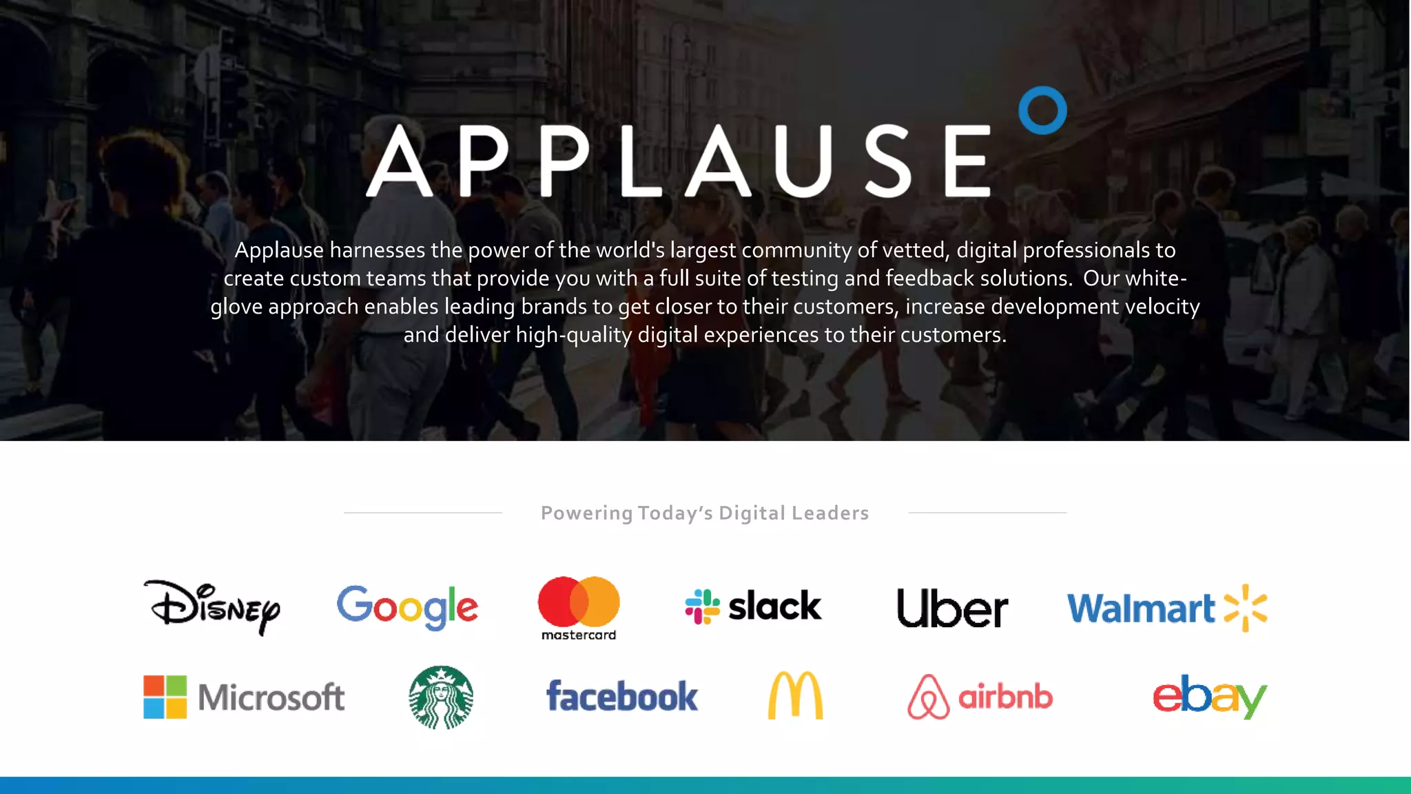 4
Applause harnesses the power of the world's largest community of vetted, digital professionals to
create custom teams that provide you with a full suite of testing and feedback solutions. Our white-
glove approach enables leading brands to get closer to their customers, increase development velocity
and deliver high-quality digital experiences to their customers.
Powering Today’s Digital Leaders
 