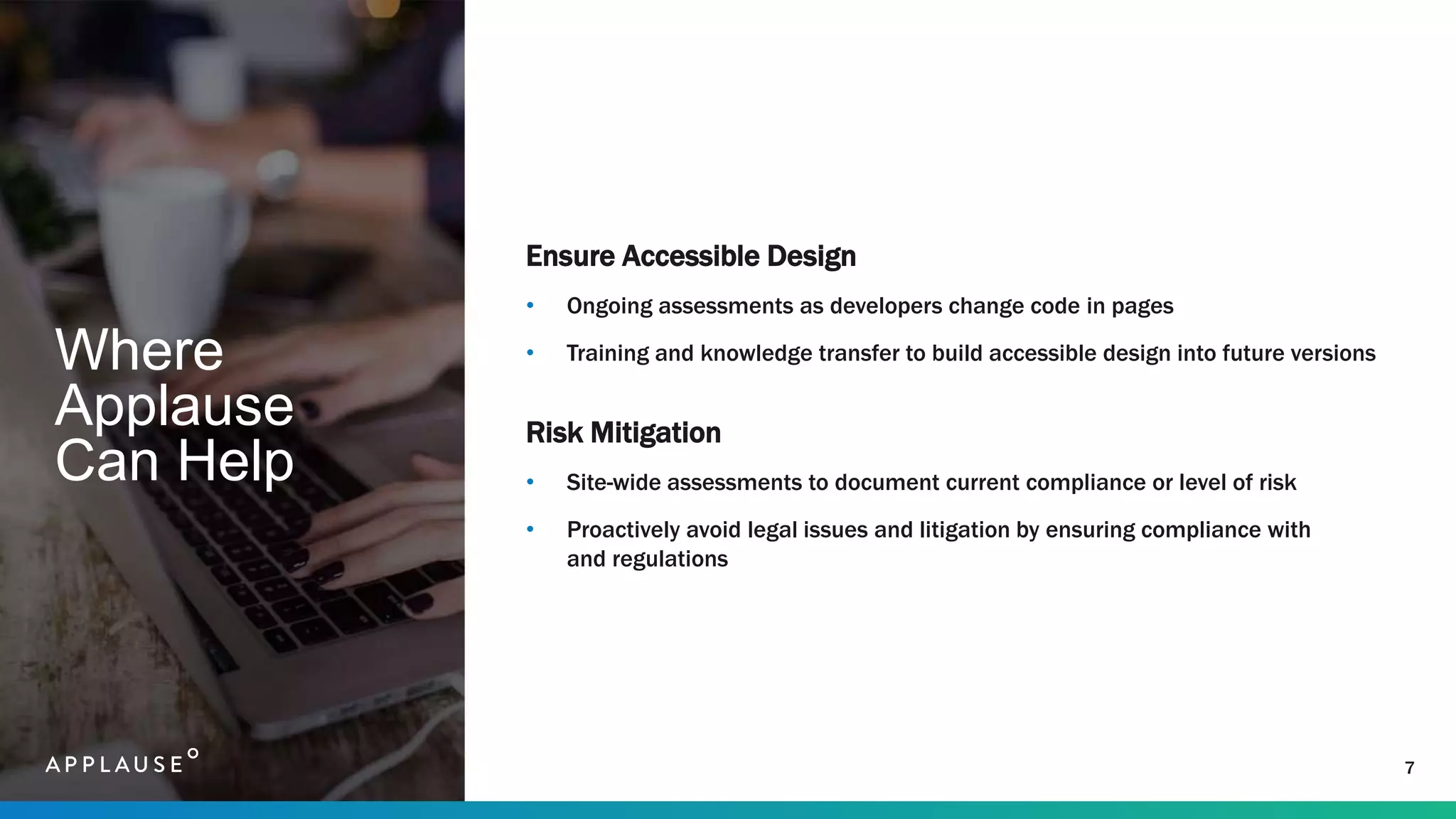 Where
Applause
Can Help
Ensure Accessible Design
• Ongoing assessments as developers change code in pages
• Training and knowledge transfer to build accessible design into future versions
Risk Mitigation
• Site-wide assessments to document current compliance or level of risk
• Proactively avoid legal issues and litigation by ensuring compliance with
and regulations
7
 