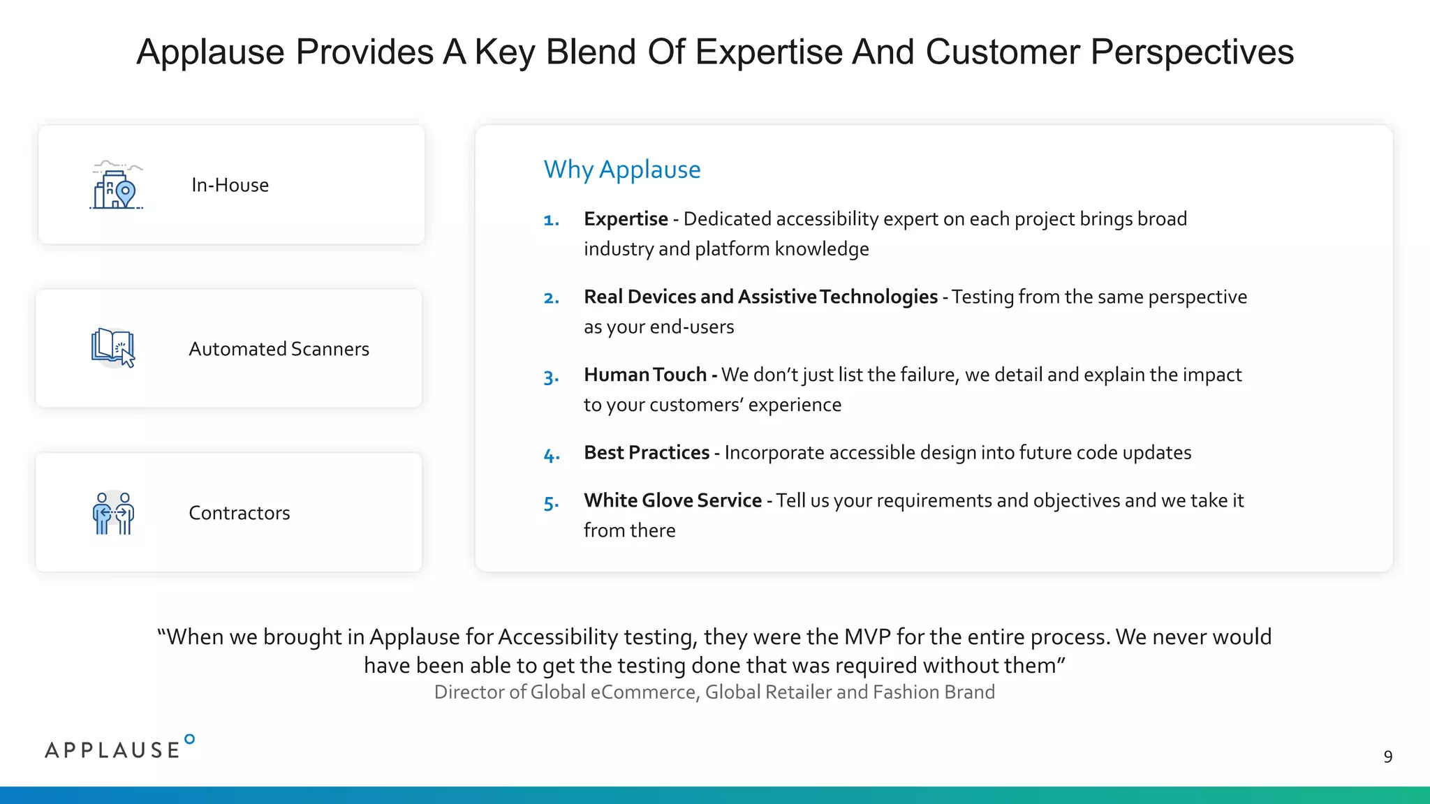 Applause Provides A Key Blend Of Expertise And Customer Perspectives
9
In-House
Automated Scanners
Contractors
Why Applause
1. Expertise - Dedicated accessibility expert on each project brings broad
industry and platform knowledge
2. Real Devices and AssistiveTechnologies -Testing from the same perspective
as your end-users
3. HumanTouch -We don’t just list the failure, we detail and explain the impact
to your customers’ experience
4. Best Practices - Incorporate accessible design into future code updates
5. White Glove Service -Tell us your requirements and objectives and we take it
from there
“When we brought in Applause for Accessibility testing, they were the MVP for the entire process. We never would
have been able to get the testing done that was required without them”
Director of Global eCommerce, Global Retailer and Fashion Brand
 