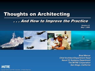 Thoughts on Architecting
. . . And How to Improve the Practice
Version 4.3
May 1, 2009

Brad Mercer
Chief Architect/Department Head
Naval C3 Systems Department
The MITRE Corporation
San Diego, California
Copyright ©2009 The MITRE Corporation. All Rights Reserved.

 