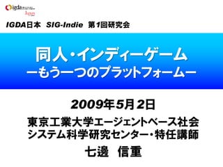 IGDA日本 SIG-Indie 第1回研究会



     同人・インディーゲーム
   ーもう一つのプラットフォームー

           2009年5月2日
   東京工業大学エージェントベース社会
   システム科学研究センター・特任講師
              七邊 信重
 