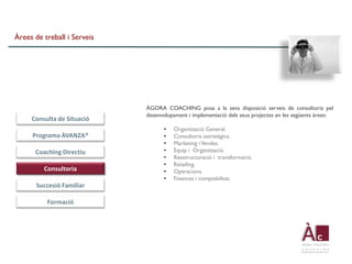 Àrees de treball i Serveis




                             ÀGORA COACHING posa a la seva disposició serveis de consultoria pel
                             desenvolupament i implementació dels seus projectes en les següents àrees:
     Consulta de Situació
                                   •   Organització General.
     Programa ÀVANZA®              •   Consultoria estratègica.
                                   •   Marketing i Vendes.
      Coaching Directiu            •   Equip i Organització.
                                   •   Reestructuració i transformació.
                                   •   Retailing.
         Consultoria               •   Operacions.
                                   •   Finances i comptabilitat.
       Succesió Familiar

          Formació
 
