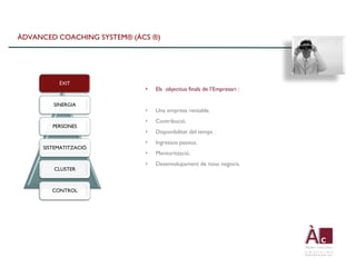 ÀDVANCED COACHING SYSTEM® (ÀCS ®)




          ÈXIT
                             •   Els objectius finals de l’Empresari :

        SINERGIA
                             •   Una empresa rentable.
                             •   Contribució.
        PERSONES
                             •   Disponibilitat del temps .
                             •   Ingressos passius.
     SISTEMATITZACIÓ
                             •   Mentorització.
                             •   Desenvolupament de nous negocis.
        CLUSTER



        CONTROL
 