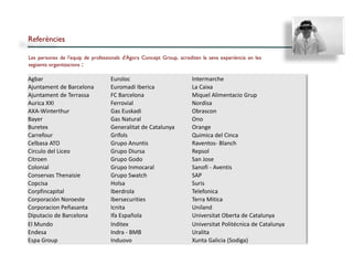 Referències

Les persones de l’equip de professionals d'Àgora Concept Group, acrediten la seva experiència en les
següents organitzacions :

Agbar                              Euroloc                            Intermarche
Ajuntament de Barcelona            Euromadi Iberica                   La Caixa
Ajuntament de Terrassa             FC Barcelona                       Miquel Alimentacio Grup
Aurica XXI                         Ferrovial                          Nordisa
AXA-Winterthur                     Gas Euskadi                        Obrascon
Bayer                              Gas Natural                        Ono
Buretex                            Generalitat de Catalunya           Orange
Carrefour                          Grifols                            Quimica del Cinca
Celbasa ATO                        Grupo Anuntis                      Raventos- Blanch
Circulo del Liceo                  Grupo Diursa                       Repsol
Citroen                            Grupo Godo                         San Jose
Colonial                           Grupo Inmocaral                    Sanofi - Aventis
Conservas Thenaisie                Grupo Swatch                       SAP
Copcisa                            Holsa                              Suris
Corpfincapital                     Iberdrola                          Telefonica
Corporación Noroeste               Ibersecurities                     Terra Mitica
Corporacion Peñasanta              Icnita                             Uniland
Diputacio de Barcelona             Ifa Española                       Universitat Oberta de Catalunya
El Mundo                           Inditex                            Universitat Politécnica de Catalunya
Endesa                             Indra - BMB                        Uralita
Espa Group                         Induovo                            Xunta Galicia (Sodiga)
 
