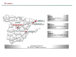 On estem ...




                                                      Girona
                                                      Plaça Marques Nº 3 Pral. 2ª
                                                      17001 Girona



                                                      Barcelona
                                                      c Ronda Sant Pere Nº 33 Pral. 1 Izq.
                                                      08010 Barcelona




                                                      València
                                                      c Pascual i Genís 16 2B 046002 Valencia




                    www.agoraconcept.com
               902. 996.267 / info@agoraconcept.com
 