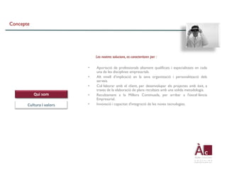 Concepte




                              Les nostres solucions, es caracteritzen per :

                          •   Aportació de professionals altament qualificats i especialitzats en cada
                              una de les disciplines empresarials.
                          •   Alt nivell d’implicació en la seva organització i personalització dels
                              serveis.
                          •   Col·laborar amb el client, per desenvolupar els projectes amb èxit, a
                              traves de la elaboració de plans recolzats amb una solida metodologia.
           Qui som        •   Recolzament a la Millora Continuada, per arribar a l'excel·lència
                              Empresarial.
       Cultura i valors   •   Innovació i capacitat d'integració de les noves tecnologies.
 