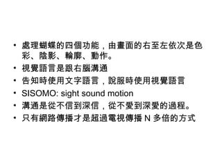 處理蝴蝶的四個功能，由畫面的右至左依次是色彩、陰影、輪廓、動作。 視覺語言是跟右腦溝通 告知時使用文字語言，說服時使用視覺語言 SISOMO: sight sound motion 溝通是從不信到深信，從不愛到深愛的過程。 只有網路傳播才是超過電視傳播 N 多倍的方式 