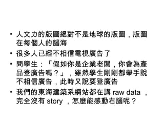 人文力的版圖絕對不是地球的版圖，版圖在每個人的腦海 很多人已經不相信電視廣告了 問學生：「假如你是企業老闆，你會為產品登廣告嗎？」，雖然學生剛剛都舉手說不相信廣告，此時又說要登廣告 我們的東海建築系網站都在講 raw data ，完全沒有 story ，怎麼能感動右腦呢？ 