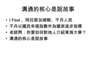 溝通的核心是說故事 I Feel 、阿拉斯加捕鯨、不丹人民 不丹以國民幸福指數作為國家進步指標 老師問：你要如何對他人介紹東海大學？ 溝通的核心是說故事 