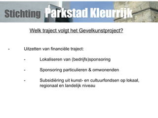 Welk traject volgt het Gevelkunstproject? - Uitzetten van financiële traject: - Lokaliseren van (bedrijfs)sponsoring - Sponsoring particulieren & omwonenden - Subsidiëring uit kunst- en cultuurfondsen op lokaal,  regionaal en landelijk niveau Stichting   Parkstad Kleurrijk 