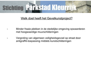 Welk doel heeft het Gevelkunstproject? - Minder fraaie plekken in de stedelijke omgeving opwaarderen  met hoogwaardige muurschilderingen - Vergroting van algemeen veiligheidsgevoel op straat door antigraffiti-toepassing middels kunstschilderingen   Stichting   Parkstad Kleurrijk 