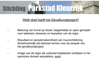 Welk doel heeft het Gevelkunstproject? - Beleving van kunst op straat, toegankelijk en open gemaakt  voor iedereen; bewoner en bezoeker van de regio   - Resultaat en spraakmakendheid van  muurschildering  Schelmenhofje als leidraad nemen voor de aanpak van  het gevelkunstproject - Imago van de regio als cultureel trekpleister zichtbaar in het  openbare domein aanpakken,  want : Stichting   Parkstad Kleurrijk 