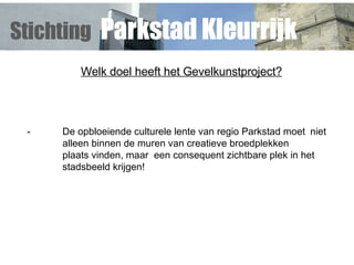 Welk doel heeft het Gevelkunstproject? - De opbloeiende culturele lente van regio Parkstad moet  niet  alleen binnen de muren van creatieve broedplekken  plaats vinden, maar  een consequent zichtbare plek in het  stadsbeeld krijgen! Stichting   Parkstad Kleurrijk 