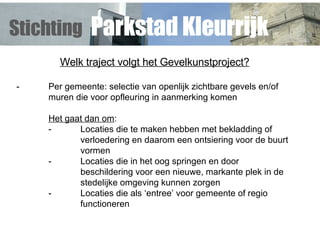 Welk traject volgt het Gevelkunstproject? - Per gemeente: selectie van openlijk zichtbare gevels en/of  muren die voor opfleuring in aanmerking komen Het gaat dan om : - Locaties die te maken hebben met bekladding of  verloedering en  daarom een ontsiering voor de buurt  vormen - Locaties die in het oog springen en door  beschildering voor een nieuwe, markante plek in de  stedelijke omgeving kunnen zorgen - Locaties die als ‘entree’ voor gemeente of regio  functioneren Stichting   Parkstad Kleurrijk 