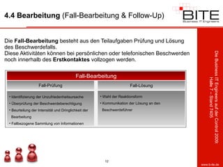 4.4 Bearbeitung  (Fall-Bearbeitung & Follow-Up) Die  Fall-Bearbeitung  besteht aus den Teilaufgaben Prüfung und Lösung des Beschwerdefalls. Diese Aktivitäten können bei persönlichen oder telefonischen Beschwerden noch innerhalb des  Erstkontaktes  vollzogen werden.  Fall-Bearbeitung Fall-Prüfung Identifizierung der Unzufriedenheitsursache Überprüfung der Beschwerdeberechtigung Beurteilung der Intensität und Dringlichkeit der    Bearbeitung Fallbezogene Sammlung von Informationen Fall-Lösung Wahl der Reaktionsform Kommunikation der Lösung an den    Beschwerdeführer 