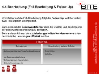 4.4 Bearbeitung  (Fall-Bearbeitung & Follow-Up) Unmittelbar auf die Fall-Bearbeitung folgt der  Follow-Up , welcher sich in zwei Teilaufgaben untergliedert. Zum einen ist der  Beschwerdeführer  über die Qualität und das Ergebnis der Beschwerdebearbeitung zu  befragen .  Zum anderen können dem  zufrieden   gestellten   Kunden   weitere  unter-nehmerische  Leistungen   offeriert  werden. Follow-Up Befragungen Befragungen über den Verlauf und das Ergebnis    der Beschwerdebearbeitung Befragungen zum Kaufverhalten,    Unternehmensimage, etc. Unterbreitung weiterer Offerten  Cross-Selling Up-Selling 