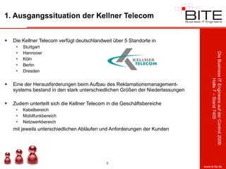 1. Ausgangssituation der Kellner Telecom Die Kellner Telecom verfügt deutschlandweit über 5 Standorte in Stuttgart Hannover Köln Berlin  Dresden Eine der Herausforderungen beim Aufbau des Reklamationsmanagement-systems bestand in den stark unterschiedlichen Größen der Niederlassungen Zudem unterteilt sich die Kellner Telecom in die Geschäftsbereiche Kabelbereich Mobilfunkbereich Netzwerkbereich mit jeweils unterschiedlichen Abläufen und Anforderungen der Kunden 