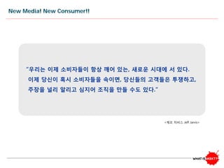 New Media! New Consumer!!
“우리는 이제 소비자들이 항상 깨어 있는, 새로운 시대에 서 있다.
이제 당신이 혹시 소비자들을 속이면, 당신들의 고객들은 투쟁하고,
주장을 널리 알리고 심지어 조직을 만들 수도 있다.”
<제프 자비스 Jeff Jarvis>
 