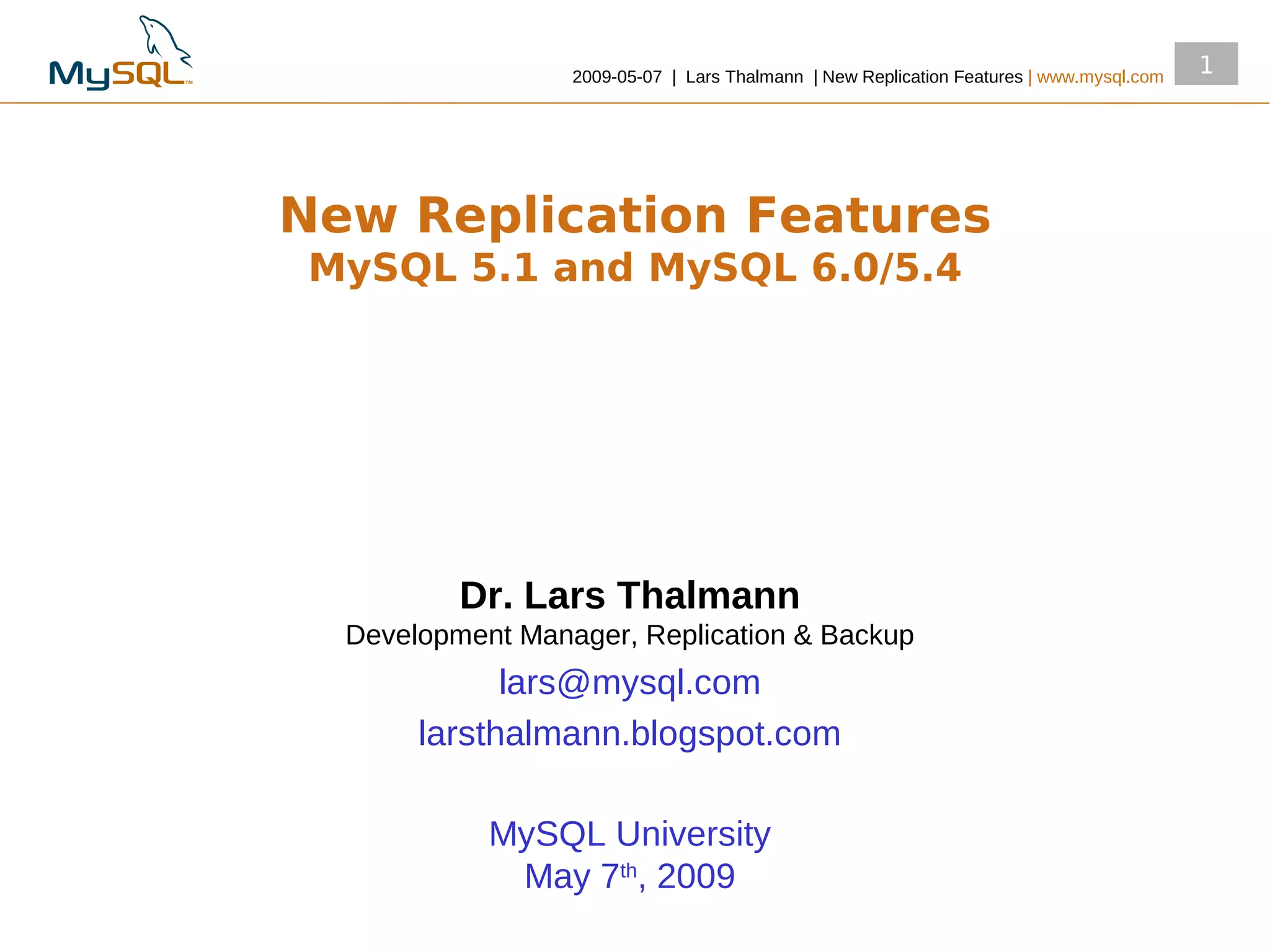 2009­05­07 | Lars Thalmann | New Replication Features | www.mysql.com
                                                                                          1




New Replication Features
MySQL 5.1 and MySQL 6.0/5.4




          Dr. Lars Thalmann
  Development Manager, Replication & Backup
             lars@mysql.com
       larsthalmann.blogspot.com

            MySQL University
             May 7th, 2009
 