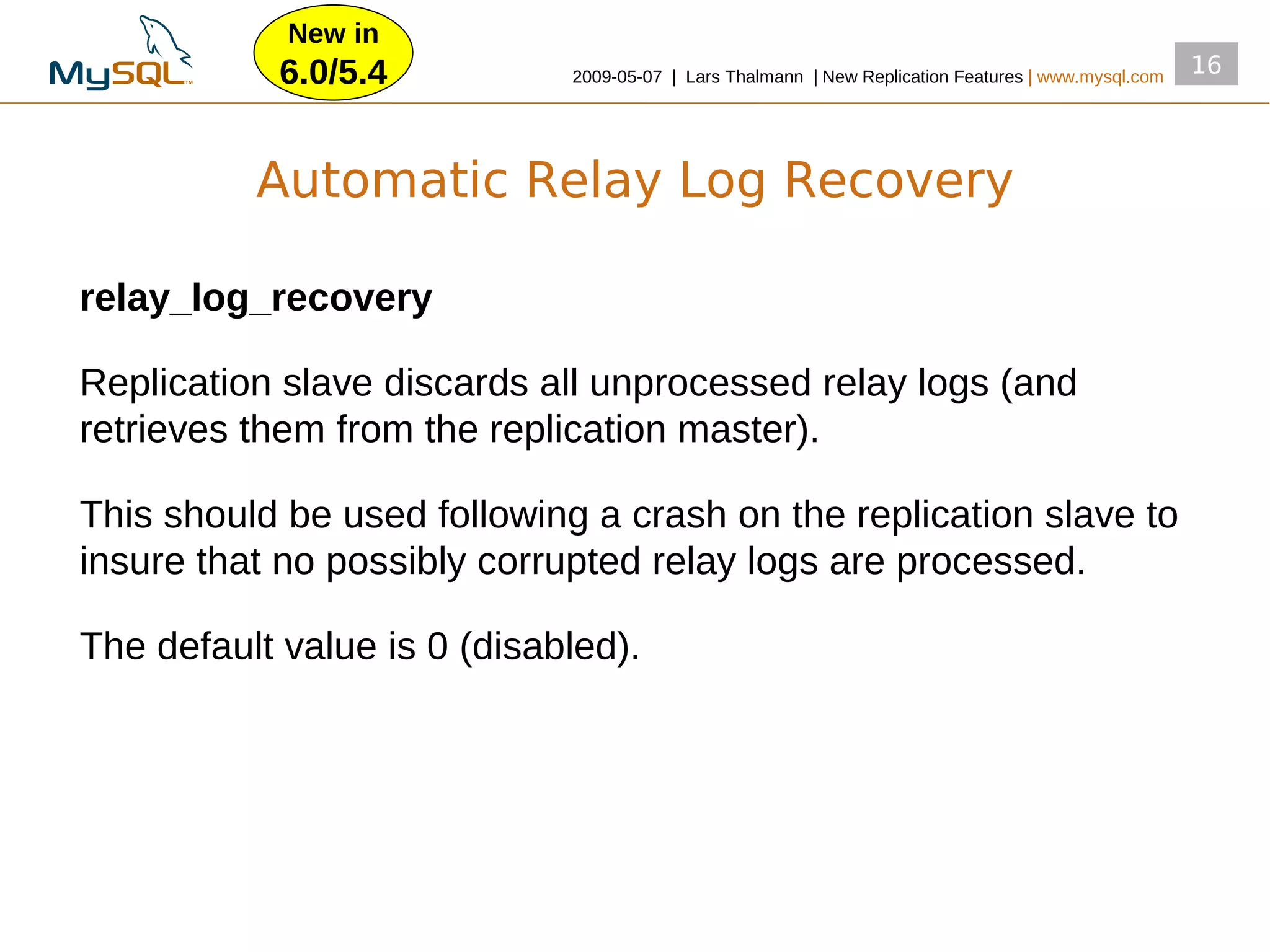 New in
            6.0/5.4          2009­05­07 | Lars Thalmann | New Replication Features | www.mysql.com
                                                                                                     16




          Automatic Relay Log Recovery

relay_log_recovery

Replication slave discards all unprocessed relay logs (and
retrieves them from the replication master).

This should be used following a crash on the replication slave to
insure that no possibly corrupted relay logs are processed.

The default value is 0 (disabled).
 