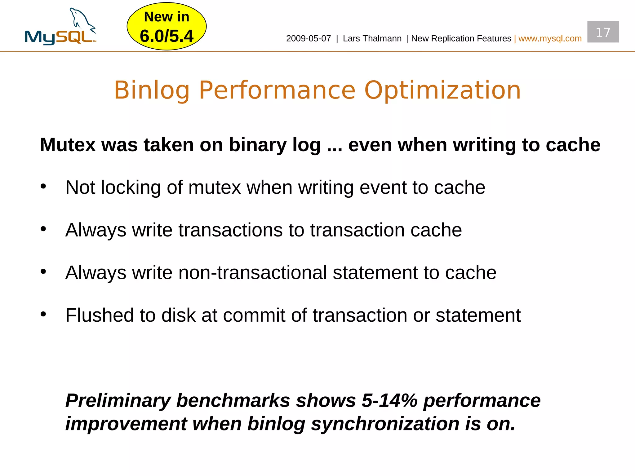 New in
            6.0/5.4          2009­05­07 | Lars Thalmann | New Replication Features | www.mysql.com
                                                                                                     17




         Binlog Performance Optimization

Mutex was taken on binary log ... even when writing to cache
●
    Not locking of mutex when writing event to cache
●
    Always write transactions to transaction cache
●
    Always write non­transactional statement to cache
●
    Flushed to disk at commit of transaction or statement



    Preliminary benchmarks shows 5-14% performance
    improvement when binlog synchronization is on.
 