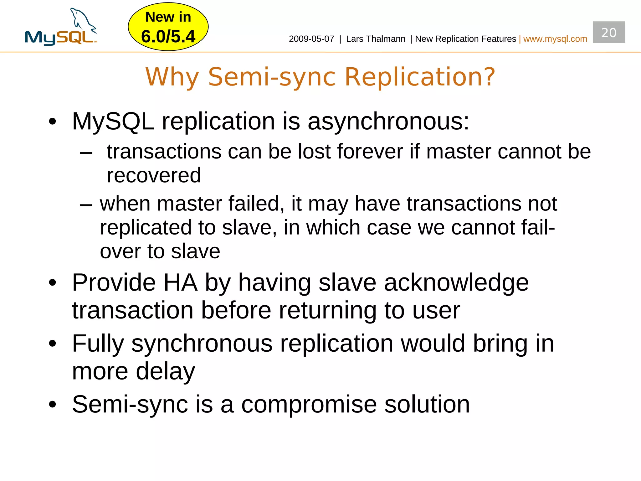 New in
        6.0/5.4         2009­05­07 | Lars Thalmann | New Replication Features | www.mysql.com
                                                                                                20


        Why Semi-sync Replication?
• MySQL replication is asynchronous:
  – transactions can be lost forever if master cannot be
     recovered
  – when master failed, it may have transactions not
    replicated to slave, in which case we cannot fail­
    over to slave
• Provide HA by having slave acknowledge
  transaction before returning to user
• Fully synchronous replication would bring in
  more delay
• Semi­sync is a compromise solution
 