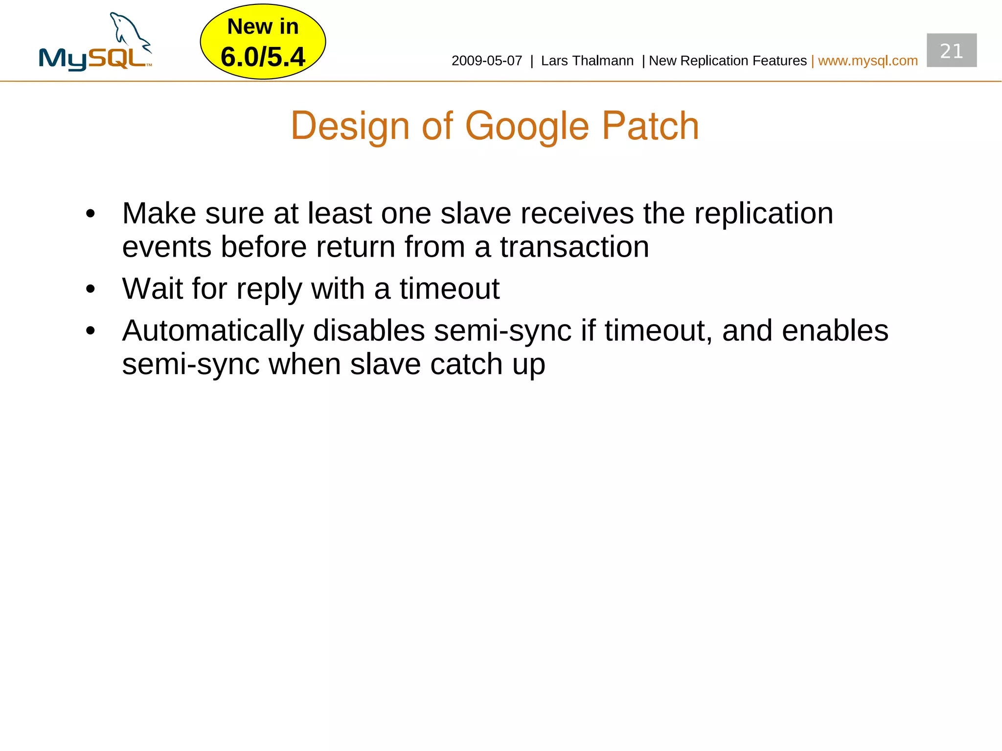 New in
         6.0/5.4          2009­05­07 | Lars Thalmann | New Replication Features | www.mysql.com
                                                                                                  21



               Design of Google Patch

• Make sure at least one slave receives the replication
  events before return from a transaction
• Wait for reply with a timeout
• Automatically disables semi­sync if timeout, and enables
  semi­sync when slave catch up
 