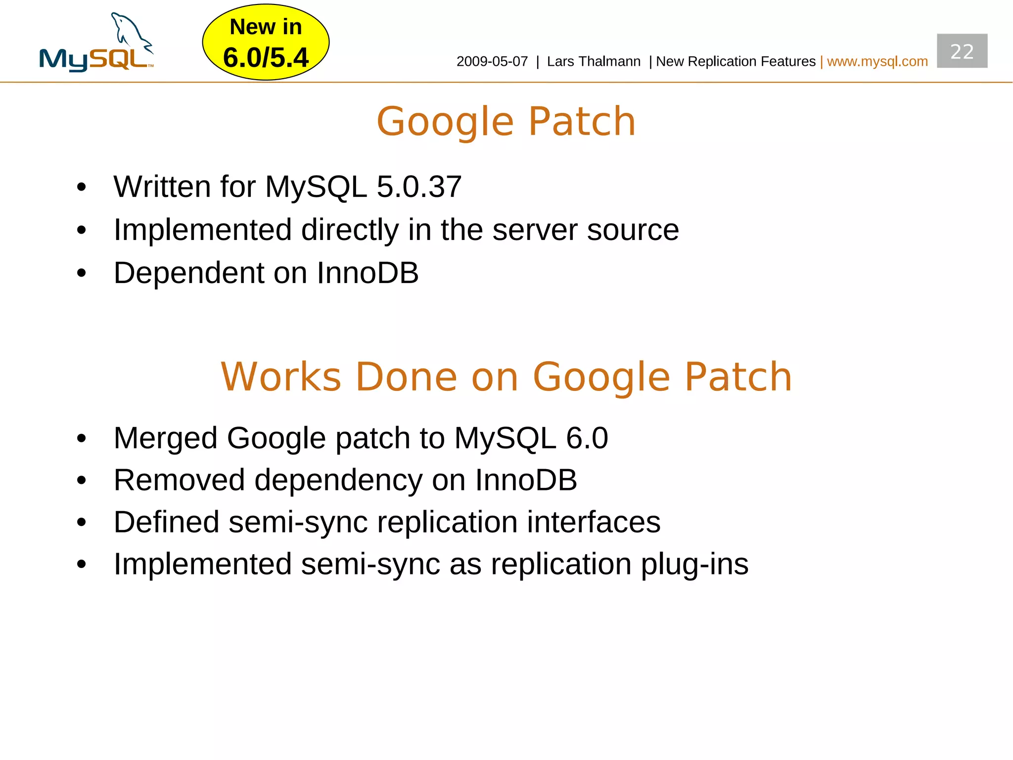 New in
           6.0/5.4          2009­05­07 | Lars Thalmann | New Replication Features | www.mysql.com
                                                                                                    22


                      Google Patch
• Written for MySQL 5.0.37
• Implemented directly in the server source
• Dependent on InnoDB


           Works Done on Google Patch
•   Merged Google patch to MySQL 6.0
•   Removed dependency on InnoDB
•   Defined semi­sync replication interfaces
•   Implemented semi­sync as replication plug­ins
 