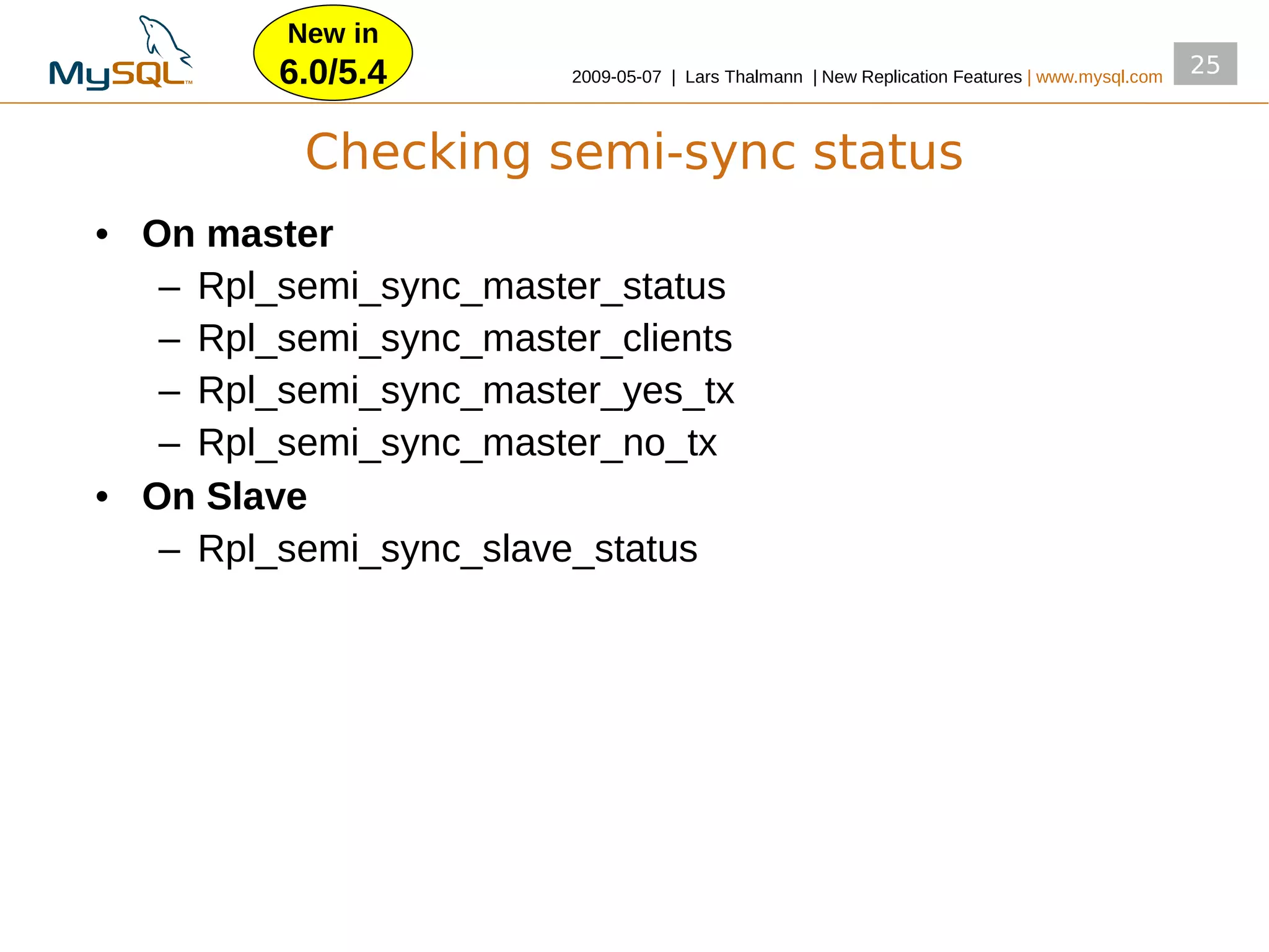 New in
         6.0/5.4        2009­05­07 | Lars Thalmann | New Replication Features | www.mysql.com
                                                                                                25


          Checking semi-sync status
• On master
   – Rpl_semi_sync_master_status
   – Rpl_semi_sync_master_clients
   – Rpl_semi_sync_master_yes_tx
   – Rpl_semi_sync_master_no_tx
• On Slave
   – Rpl_semi_sync_slave_status
 