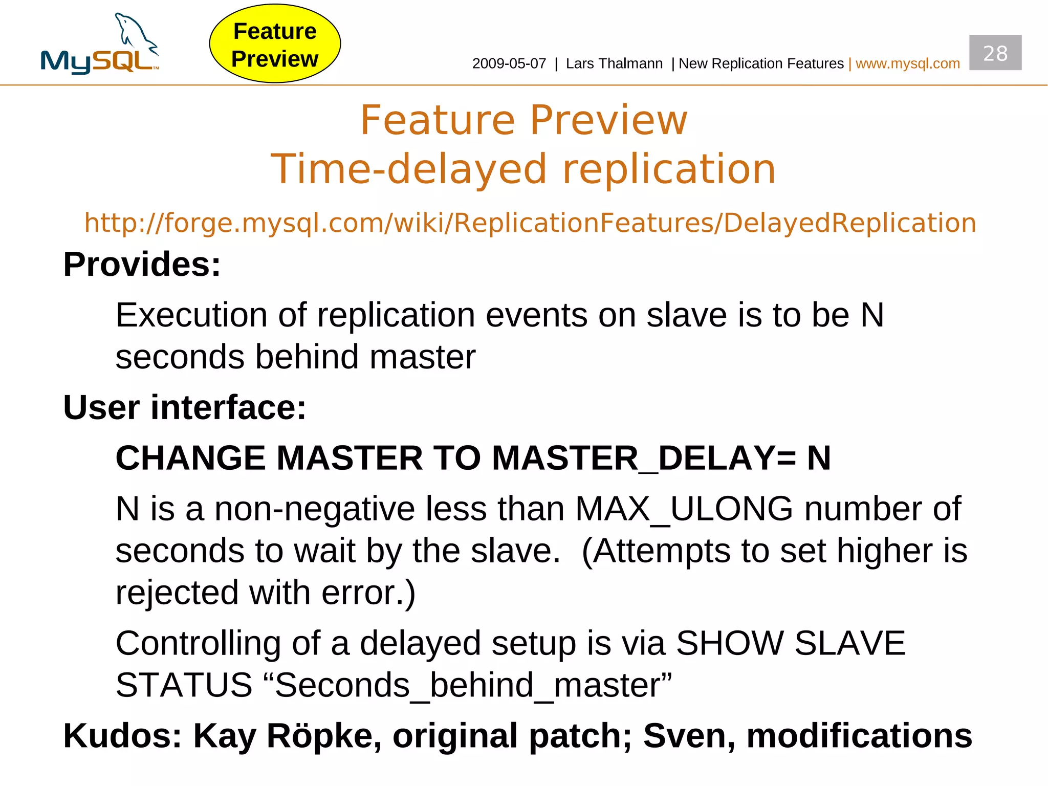 Feature
           Preview           2009­05­07 | Lars Thalmann | New Replication Features | www.mysql.com
                                                                                                     28


                 Feature Preview
              Time-delayed replication
 http://forge.mysql.com/wiki/ReplicationFeatures/DelayedReplication
Provides:
   Execution of replication events on slave is to be N
   seconds behind master
User interface:
   CHANGE MASTER TO MASTER_DELAY= N
   N is a non­negative less than MAX_ULONG number of
   seconds to wait by the slave. (Attempts to set higher is
   rejected with error.)
   Controlling of a delayed setup is via SHOW SLAVE
   STATUS “Seconds_behind_master”
Kudos: Kay Röpke, original patch; Sven, modifications
 
