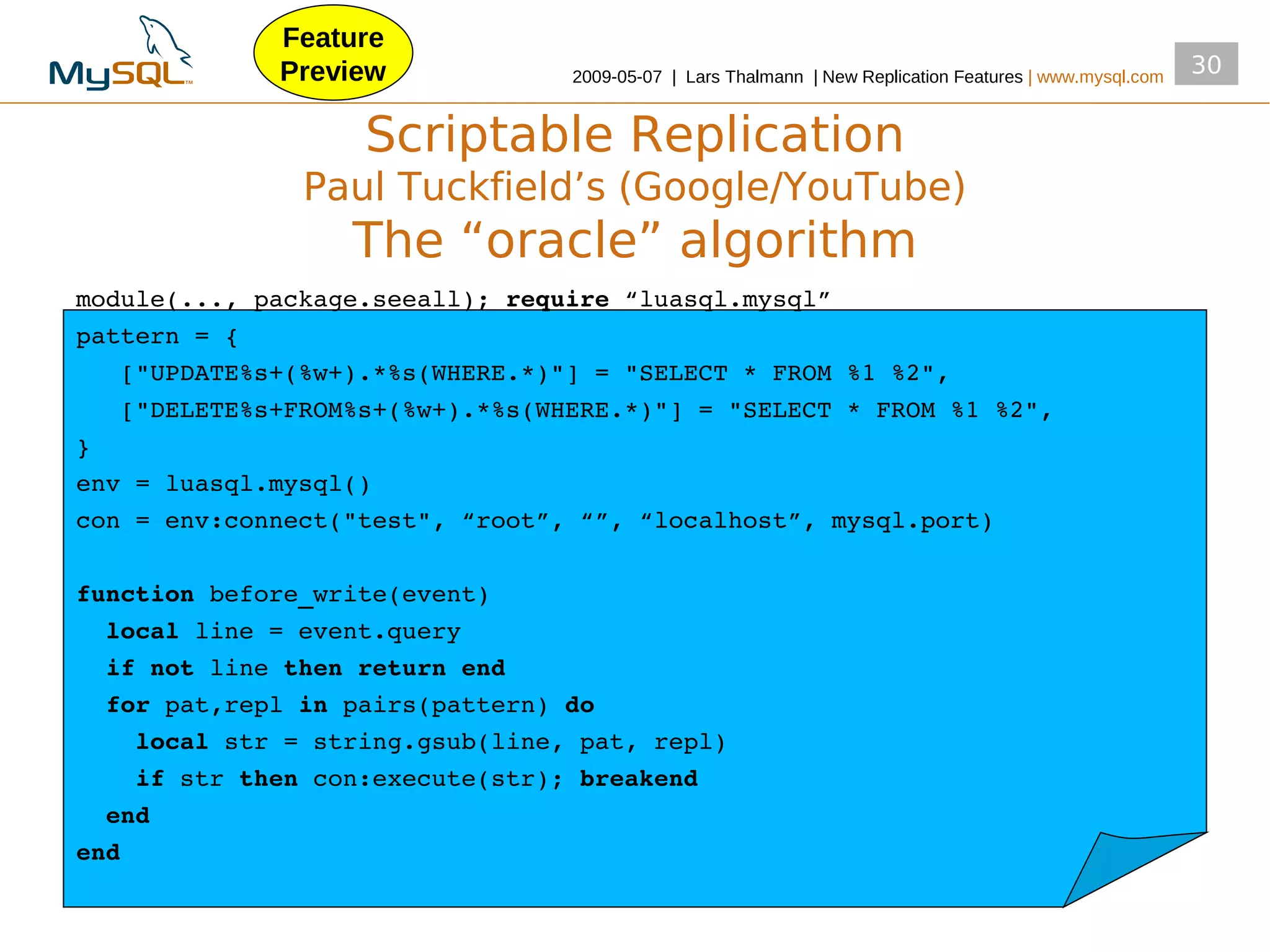Feature
             Preview             2009­05­07 | Lars Thalmann | New Replication Features | www.mysql.com
                                                                                                         30


                   Scriptable Replication
               Paul Tuckfield’s (Google/YouTube)
                  The “oracle” algorithm
module(..., package.seeall); require “luasql.mysql”
pattern = {
   ["UPDATE%s+(%w+).*%s(WHERE.*)"] = "SELECT * FROM %1 %2",
   ["DELETE%s+FROM%s+(%w+).*%s(WHERE.*)"] = "SELECT * FROM %1 %2",
}
env = luasql.mysql()
con = env:connect("test", “root”, “”, “localhost”, mysql.port)

function before_write(event)
  local line = event.query
  if not line then return end
  for pat,repl in pairs(pattern) do
    local str = string.gsub(line, pat, repl)
    if str then con:execute(str); breakend
  end
end
 