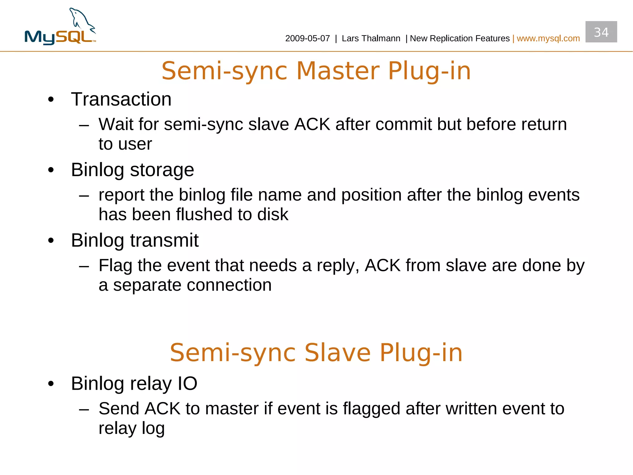 2009­05­07 | Lars Thalmann | New Replication Features | www.mysql.com
                                                                                                      34


             Semi-sync Master Plug-in
• Transaction
   – Wait for semi­sync slave ACK after commit but before return
     to user
• Binlog storage
   – report the binlog file name and position after the binlog events
     has been flushed to disk
• Binlog transmit
   – Flag the event that needs a reply, ACK from slave are done by
     a separate connection



              Semi-sync Slave Plug-in
• Binlog relay IO
   – Send ACK to master if event is flagged after written event to
     relay log
 